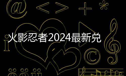 忍者览最新码 码一兑换兑换火影有效